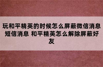 玩和平精英的时候怎么屏蔽微信消息短信消息 和平精英怎么解除屏蔽好友